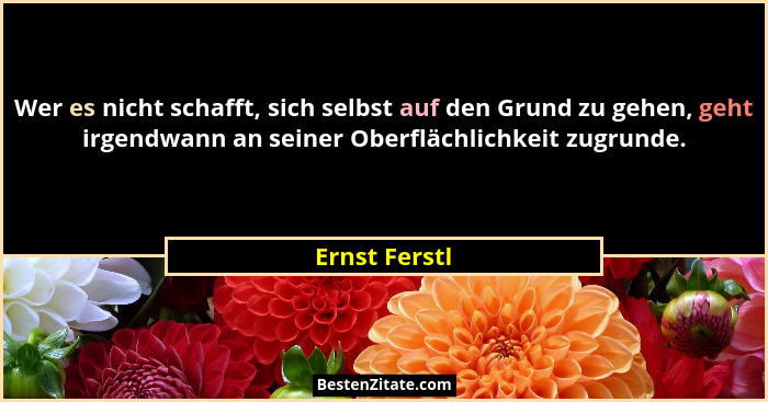 Wer es nicht schafft, sich selbst auf den Grund zu gehen, geht irgendwann an seiner Oberflächlichkeit zugrunde.... - Ernst Ferstl