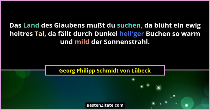 Das Land des Glaubens mußt du suchen, da blüht ein ewig heitres Tal, da fällt durch Dunkel heil'ger Buchen so w... - Georg Philipp Schmidt von Lübeck