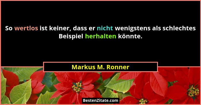 So wertlos ist keiner, dass er nicht wenigstens als schlechtes Beispiel herhalten könnte.... - Markus M. Ronner