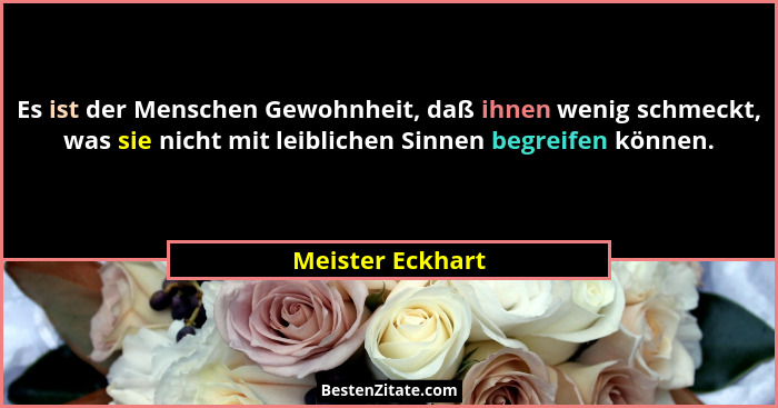 Es ist der Menschen Gewohnheit, daß ihnen wenig schmeckt, was sie nicht mit leiblichen Sinnen begreifen können.... - Meister Eckhart