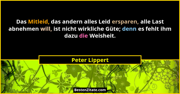 Das Mitleid, das andern alles Leid ersparen, alle Last abnehmen will, ist nicht wirkliche Güte; denn es fehlt ihm dazu die Weisheit.... - Peter Lippert