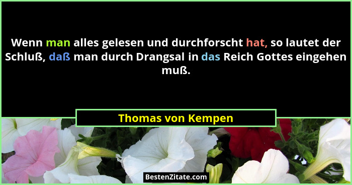 Wenn man alles gelesen und durchforscht hat, so lautet der Schluß, daß man durch Drangsal in das Reich Gottes eingehen muß.... - Thomas von Kempen