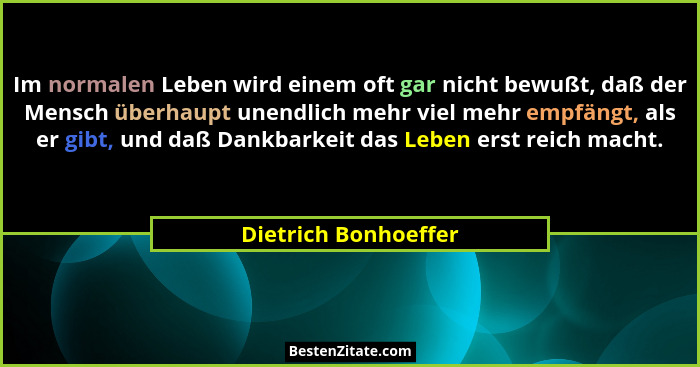 Im normalen Leben wird einem oft gar nicht bewußt, daß der Mensch überhaupt unendlich mehr viel mehr empfängt, als er gibt, und... - Dietrich Bonhoeffer