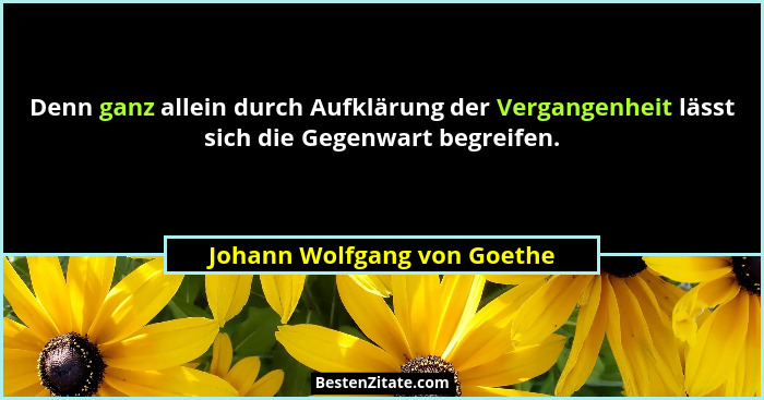 Denn ganz allein durch Aufklärung der Vergangenheit lässt sich die Gegenwart begreifen.... - Johann Wolfgang von Goethe