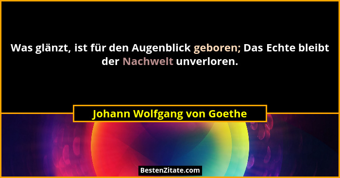 Was glänzt, ist für den Augenblick geboren; Das Echte bleibt der Nachwelt unverloren.... - Johann Wolfgang von Goethe