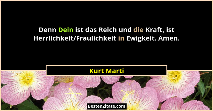 Denn Dein ist das Reich und die Kraft, ist Herrlichkeit/Fraulichkeit in Ewigkeit. Amen.... - Kurt Marti
