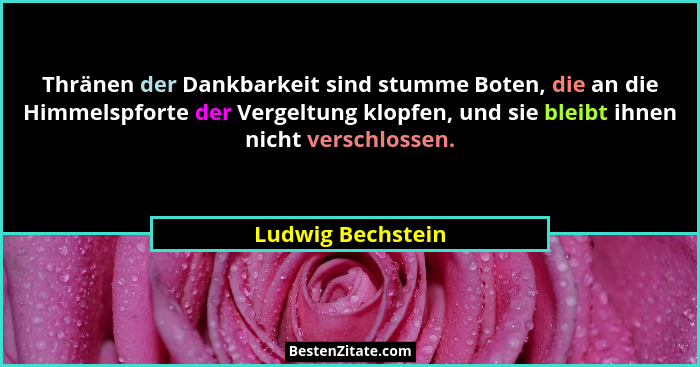 Thränen der Dankbarkeit sind stumme Boten, die an die Himmelspforte der Vergeltung klopfen, und sie bleibt ihnen nicht verschlossen... - Ludwig Bechstein