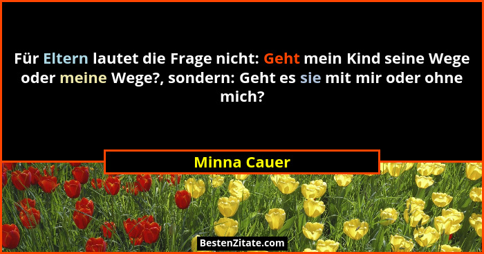 Für Eltern lautet die Frage nicht: Geht mein Kind seine Wege oder meine Wege?, sondern: Geht es sie mit mir oder ohne mich?... - Minna Cauer