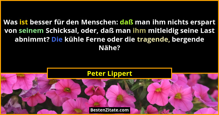 Was ist besser für den Menschen: daß man ihm nichts erspart von seinem Schicksal, oder, daß man ihm mitleidig seine Last abnimmt? Die... - Peter Lippert