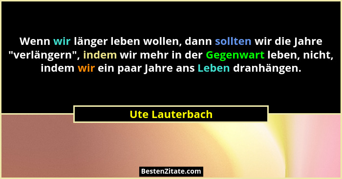 Wenn wir länger leben wollen, dann sollten wir die Jahre "verlängern", indem wir mehr in der Gegenwart leben, nicht, indem wi... - Ute Lauterbach