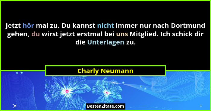 Jetzt hör mal zu. Du kannst nicht immer nur nach Dortmund gehen, du wirst jetzt erstmal bei uns Mitglied. Ich schick dir die Unterlag... - Charly Neumann
