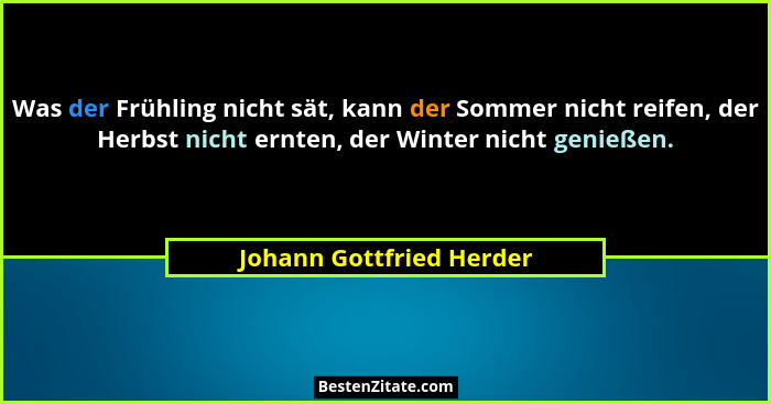 Was der Frühling nicht sät, kann der Sommer nicht reifen, der Herbst nicht ernten, der Winter nicht genießen.... - Johann Gottfried Herder