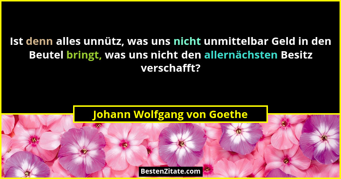 Ist denn alles unnütz, was uns nicht unmittelbar Geld in den Beutel bringt, was uns nicht den allernächsten Besitz versch... - Johann Wolfgang von Goethe