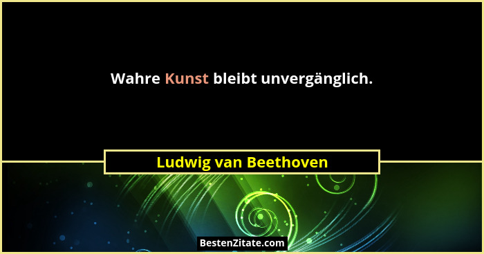 Wahre Kunst bleibt unvergänglich.... - Ludwig van Beethoven