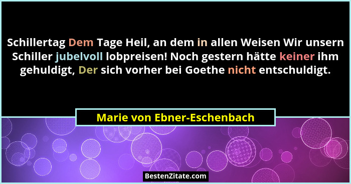 Schillertag Dem Tage Heil, an dem in allen Weisen Wir unsern Schiller jubelvoll lobpreisen! Noch gestern hätte keiner ihm... - Marie von Ebner-Eschenbach