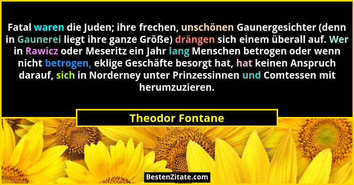 Fatal waren die Juden; ihre frechen, unschönen Gaunergesichter (denn in Gaunerei liegt ihre ganze Größe) drängen sich einem überall... - Theodor Fontane