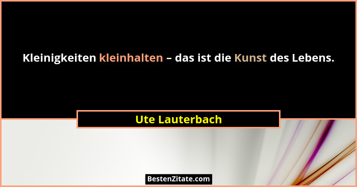 Kleinigkeiten kleinhalten – das ist die Kunst des Lebens.... - Ute Lauterbach