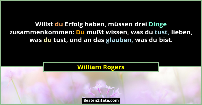 Willst du Erfolg haben, müssen drei Dinge zusammenkommen: Du mußt wissen, was du tust, lieben, was du tust, und an das glauben, was d... - William Rogers