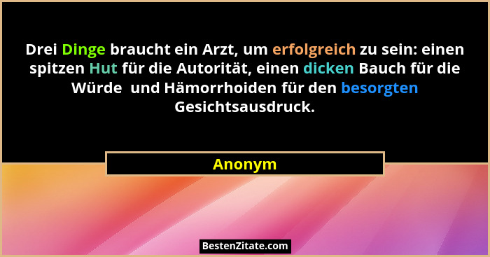 Drei Dinge braucht ein Arzt, um erfolgreich zu sein: einen spitzen Hut für die Autorität, einen dicken Bauch für die Würde  und Hämorrhoiden... - Anonym
