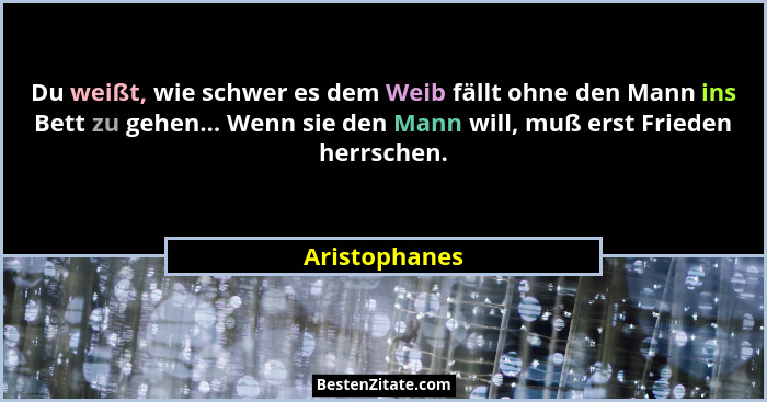Du weißt, wie schwer es dem Weib fällt ohne den Mann ins Bett zu gehen... Wenn sie den Mann will, muß erst Frieden herrschen.... - Aristophanes