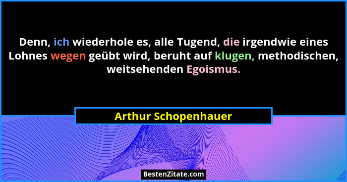 Denn, ich wiederhole es, alle Tugend, die irgendwie eines Lohnes wegen geübt wird, beruht auf klugen, methodischen, weitsehenden... - Arthur Schopenhauer