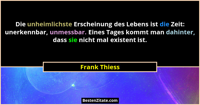 Die unheimlichste Erscheinung des Lebens ist die Zeit: unerkennbar, unmessbar. Eines Tages kommt man dahinter, dass sie nicht mal exist... - Frank Thiess