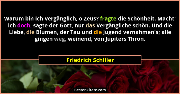 Warum bin ich vergänglich, o Zeus? fragte die Schönheit. Macht' ich doch, sagte der Gott, nur das Vergängliche schön. Und die... - Friedrich Schiller