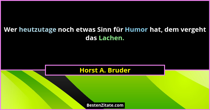 Wer heutzutage noch etwas Sinn für Humor hat, dem vergeht das Lachen.... - Horst A. Bruder