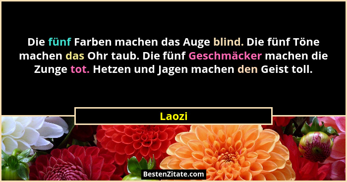 Die fünf Farben machen das Auge blind. Die fünf Töne machen das Ohr taub. Die fünf Geschmäcker machen die Zunge tot. Hetzen und Jagen machen d... - Laozi