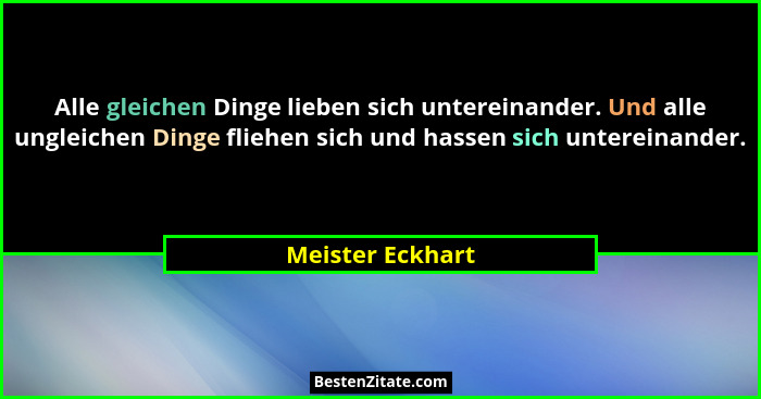Alle gleichen Dinge lieben sich untereinander. Und alle ungleichen Dinge fliehen sich und hassen sich untereinander.... - Meister Eckhart