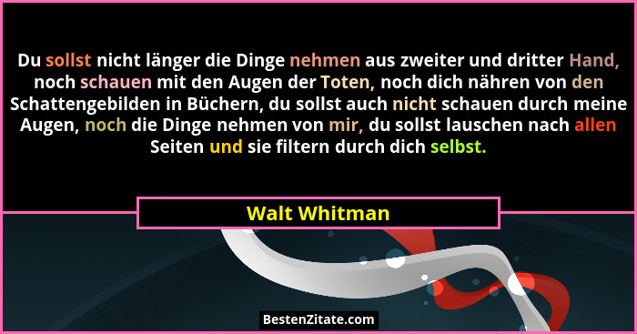 Du sollst nicht länger die Dinge nehmen aus zweiter und dritter Hand, noch schauen mit den Augen der Toten, noch dich nähren von den Sc... - Walt Whitman