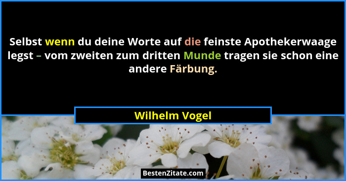 Selbst wenn du deine Worte auf die feinste Apothekerwaage legst – vom zweiten zum dritten Munde tragen sie schon eine andere Färbung.... - Wilhelm Vogel