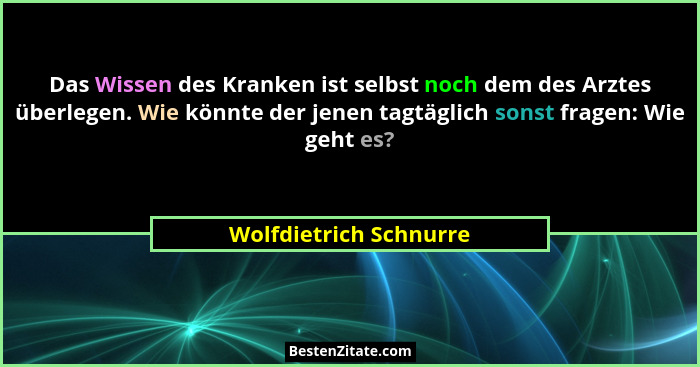 Das Wissen des Kranken ist selbst noch dem des Arztes überlegen. Wie könnte der jenen tagtäglich sonst fragen: Wie geht es?... - Wolfdietrich Schnurre