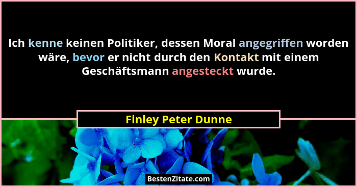 Ich kenne keinen Politiker, dessen Moral angegriffen worden wäre, bevor er nicht durch den Kontakt mit einem Geschäftsmann angest... - Finley Peter Dunne
