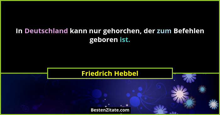 In Deutschland kann nur gehorchen, der zum Befehlen geboren ist.... - Friedrich Hebbel