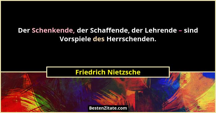 Der Schenkende, der Schaffende, der Lehrende – sind Vorspiele des Herrschenden.... - Friedrich Nietzsche