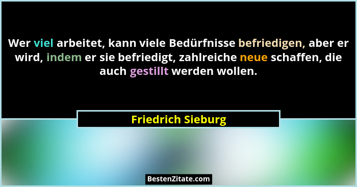 Wer viel arbeitet, kann viele Bedürfnisse befriedigen, aber er wird, indem er sie befriedigt, zahlreiche neue schaffen, die auch g... - Friedrich Sieburg