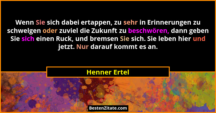 Wenn Sie sich dabei ertappen, zu sehr in Erinnerungen zu schwelgen oder zuviel die Zukunft zu beschwören, dann geben Sie sich einen Ruc... - Henner Ertel