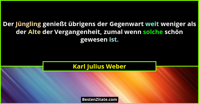 Der Jüngling genießt übrigens der Gegenwart weit weniger als der Alte der Vergangenheit, zumal wenn solche schön gewesen ist.... - Karl Julius Weber