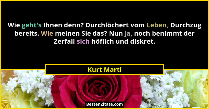 Wie geht's Ihnen denn? Durchlöchert vom Leben, Durchzug bereits. Wie meinen Sie das? Nun ja, noch benimmt der Zerfall sich höflich un... - Kurt Marti