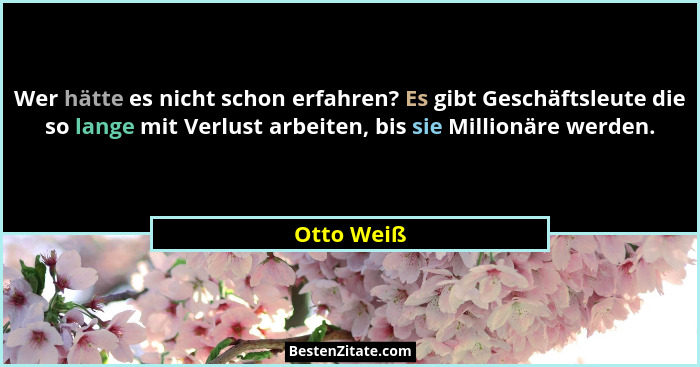 Wer hätte es nicht schon erfahren? Es gibt Geschäftsleute die so lange mit Verlust arbeiten, bis sie Millionäre werden.... - Otto Weiß
