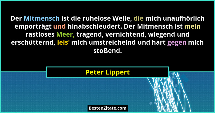 Der Mitmensch ist die ruhelose Welle, die mich unaufhörlich emporträgt und hinabschleudert. Der Mitmensch ist mein rastloses Meer, tra... - Peter Lippert