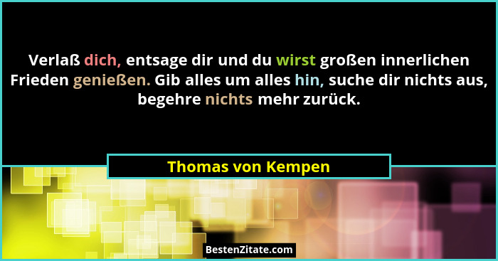 Verlaß dich, entsage dir und du wirst großen innerlichen Frieden genießen. Gib alles um alles hin, suche dir nichts aus, begehre n... - Thomas von Kempen