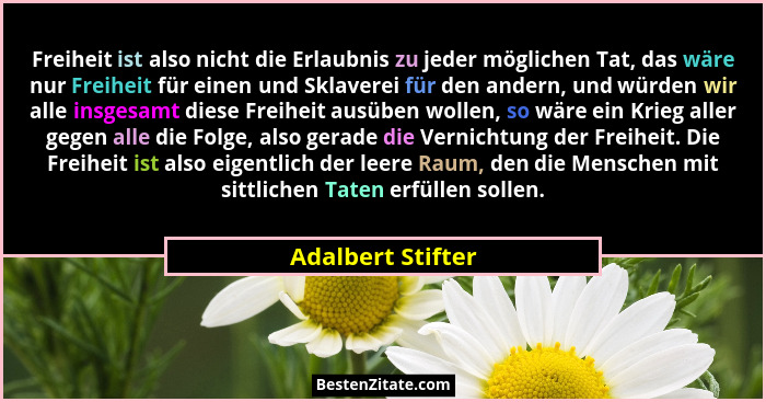 Freiheit ist also nicht die Erlaubnis zu jeder möglichen Tat, das wäre nur Freiheit für einen und Sklaverei für den andern, und wür... - Adalbert Stifter