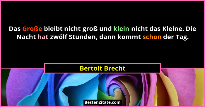 Das Große bleibt nicht groß und klein nicht das Kleine. Die Nacht hat zwölf Stunden, dann kommt schon der Tag.... - Bertolt Brecht