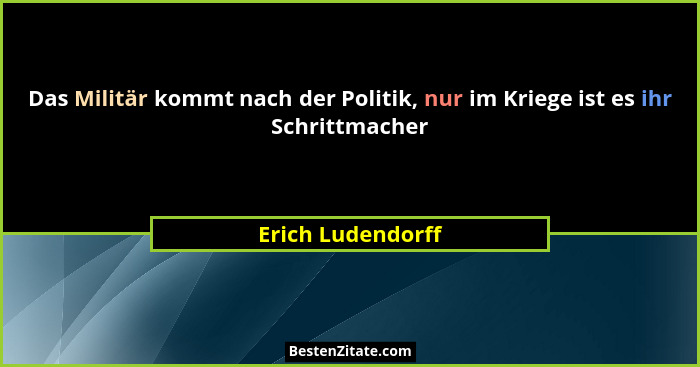 Das Militär kommt nach der Politik, nur im Kriege ist es ihr Schrittmacher... - Erich Ludendorff