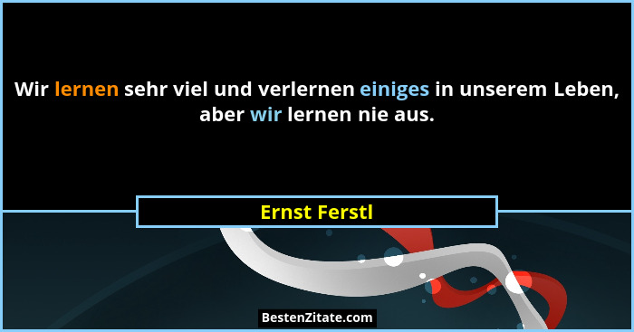 Wir lernen sehr viel und verlernen einiges in unserem Leben, aber wir lernen nie aus.... - Ernst Ferstl