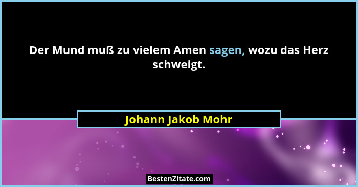 Der Mund muß zu vielem Amen sagen, wozu das Herz schweigt.... - Johann Jakob Mohr