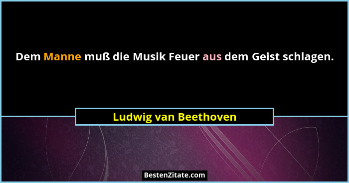 Dem Manne muß die Musik Feuer aus dem Geist schlagen.... - Ludwig van Beethoven