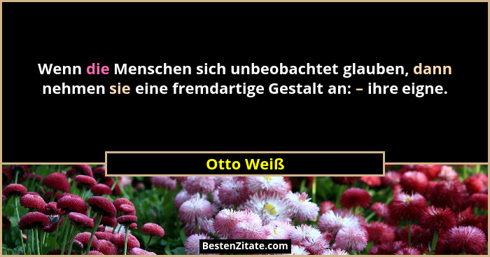Wenn die Menschen sich unbeobachtet glauben, dann nehmen sie eine fremdartige Gestalt an: – ihre eigne.... - Otto Weiß